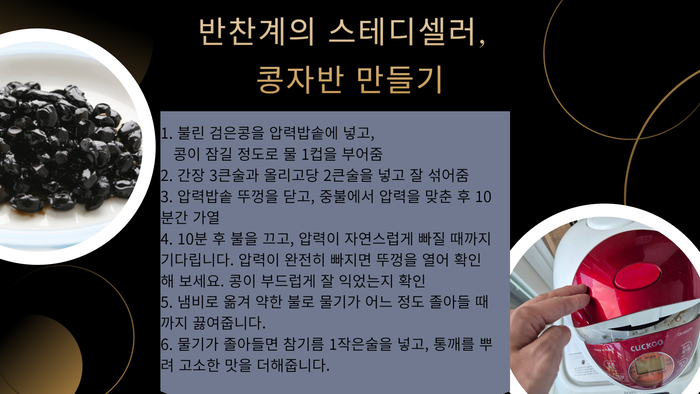 반찬계의 스테디셀러, 콩자반 만들기 1. 불린 검은콩을 압력밥솥에 넣고, 콩이 잠길 정도로 물 1컵을 부어줌 2. 간장 3큰술과 올리고당 2큰술을 넣고 잘 섞어줌 3. 압력밥솥 뚜껑을 닫고, 중불에서 압력을 맞춘 후 10분간 가열 4. 10분 후 불을 끄고, 압력이 자연스럽게 빠질 때까지 기다립니다. 압력이 완전히 빠지면 뚜껑을 열어 확인해 보세요. 콩이 부드럽게 잘 익었는지 확인 5. 냄비로 옮겨 약한 불로 물기가 어느 정도 졸아들 때까지 끓여줍니다. 6. 물기가 졸아들면 참기름 1작은술을 넣고, 통깨를 뿌려 고소한 맛을 더해줍니다.