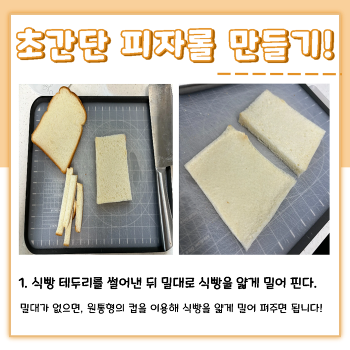 초간단 피자롤 만들기! 1. 식빵 테두리를 썰어낸 뒤 밀대로 식빵을 얇게 밀어 편다. 밀대가 없으면, 원통형의 컵을 이용해 식빵을 얇게 밀어 펴주면 됩니다!