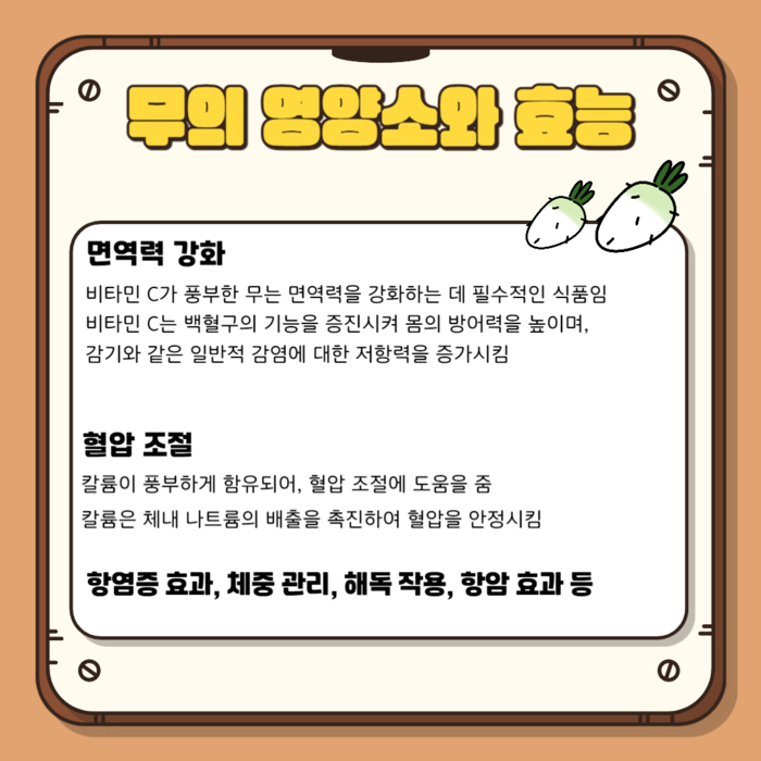 무의 영양소와 효능 면역력 강화 비타민 C가 풍부한 무는 면역력을 강화하는 데 필수적인 식품임 비타민 C는 백혈구의 기능을 증진시켜 몸의 방어력을 높이며, 감기와 같은 일반적 감염에 대한 저항력을 증가시킴 혈압 조절 칼륨이 풍부하게 함유되어, 혈압 조절에 도움을 줌 칼륨은 체내 나트륨의 배출을 촉진하여 혈압을 안정시킴 항염증 효과, 체중 관리, 해독 작용, 항암 효과 등