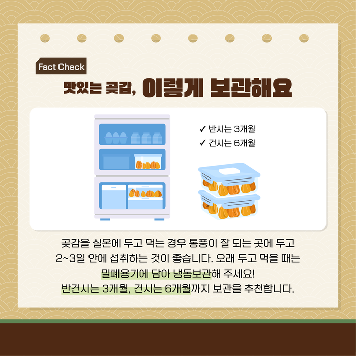 Fact Check 맛있는 곶감, 이렇게 보관해요 ? 반건시는 3개월 ? 건시는 6개월 곶감을 실온에 두고 먹는 경우 통풍이 잘 되는 곳에 두고 2~3일 안에 섭취하는 것이 좋습니다. 오래 두고 먹을 때는 밀폐용기에 담아 냉동보관해 주세요! 반건시는 3개월, 건시는 6개월까지 보관을 추천합니다.