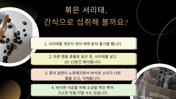 볶은 서리태, 간식으로 섭취해 볼까요? 1. 서리태를 깨끗이 씻어 체에 받쳐 물기를 뺍니다. 2. 마른 팬을 중불로 달군 후, 서리태를 넣고 10~15분간 볶아줍니다. 3. 콩의 겉면이 노릇해지면서 바삭한 소리가 나면 불을 끄고, 식혀줍니다. 4. 바삭한 식감을 위해 소금을 약간 뿌려 고소한 맛을 더할 수도 있습니다. 100% 국산 서리태