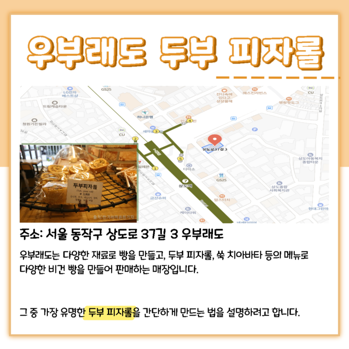 우부래도 두부 피자롤. 주소: 서울 동작구 상도로37길 3 우부래도. 우부래도는 다양한 재료로 빵을 만들고, 두부 피자롤, 쑥 치아 바타 등의 메뉴로 다양한 비건 빵을 만들어 판매하는 매장입니다. 그 중 가장 유명한 두부 피자롤을 간단하게 만드는 법을 설명하려고 합니다.
