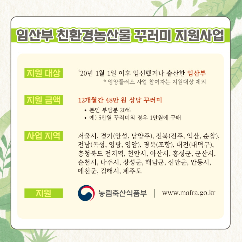 임산부 친환경농산물 꾸러미 지원사업
지원 대상
'20년 1월 1일 이후 임신했거나 출산한 임산부
* 영양플러스 사업 참여자는 지원대상 제외
지원 금액,
12개월간 48만 원 상당 꾸러미
？ 본인 부담분 20% | ？ 예) 5만원 꾸러미의 경우 1만원에 구매
사업 지역
서울시, 경기(안성, 남양주), 전북(전주, 익산, 순창), 전남(곡성, 영광, 영암), 경북(포항), 대전(대덕구), 충청북도 전지역, 천안시, 아산시, 홍성군, 군산시, 순천시, 나주시, 장성군, 해남군, 신안군, 안동시, 예천군, 김해시, 제주도
지원 농림축산식품부 | www.mafra.go.kr