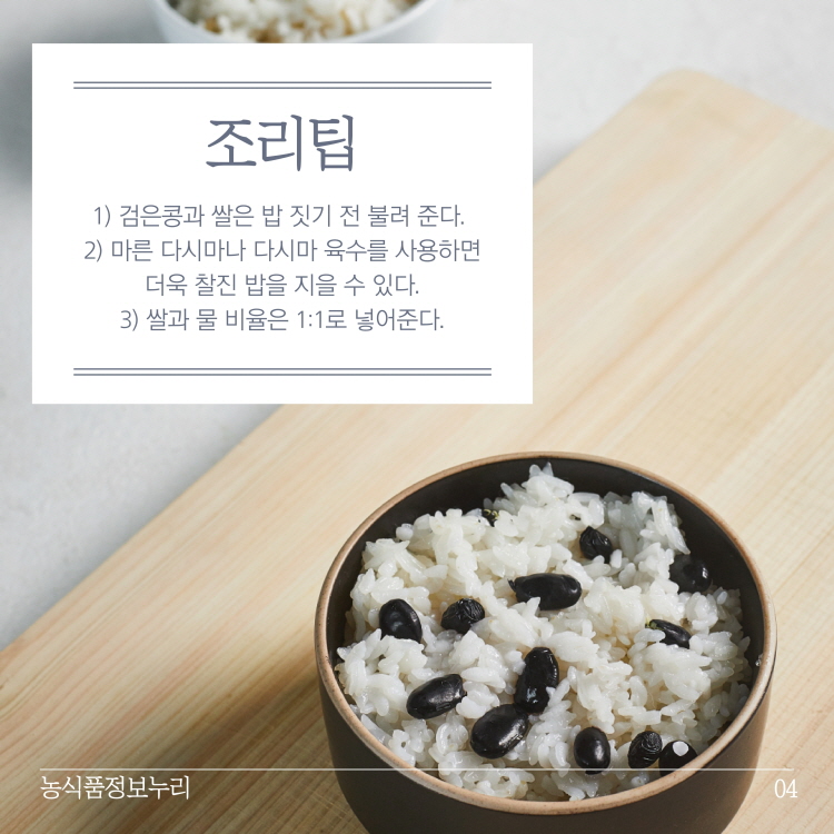 조리팁
1) 검은콩과 쌀은 밥 짓기 전 불려 준다. 2) 마른 다시마나 다시마 육수를 사용하면 | 더욱 찰진 밥을 지을 수 있다. 3) 쌀과 물 비율은 1:1로 넣어준다.
농식품정보누리