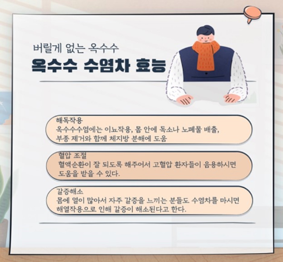 버릴게 없는 옥수수~옥수수 수염차 효능 - 해독작용:옥수수수염에는 이뇨작용, 몸 안에 독소나 노폐물 배출, 부종 제거와 함께 체지방 분해에 도움 / 혈압 조절:혈액순환이 잘 되도록 해주어서 고혈압 환자들이 음용하시면 도움을 받을 수 있다. / 갈증해소:몸에 열이 많아서 자주 갈증을 느끼는 분들도 수염차를 마시면 해열작용으로 인해 갈증이 해소된다고 한다.