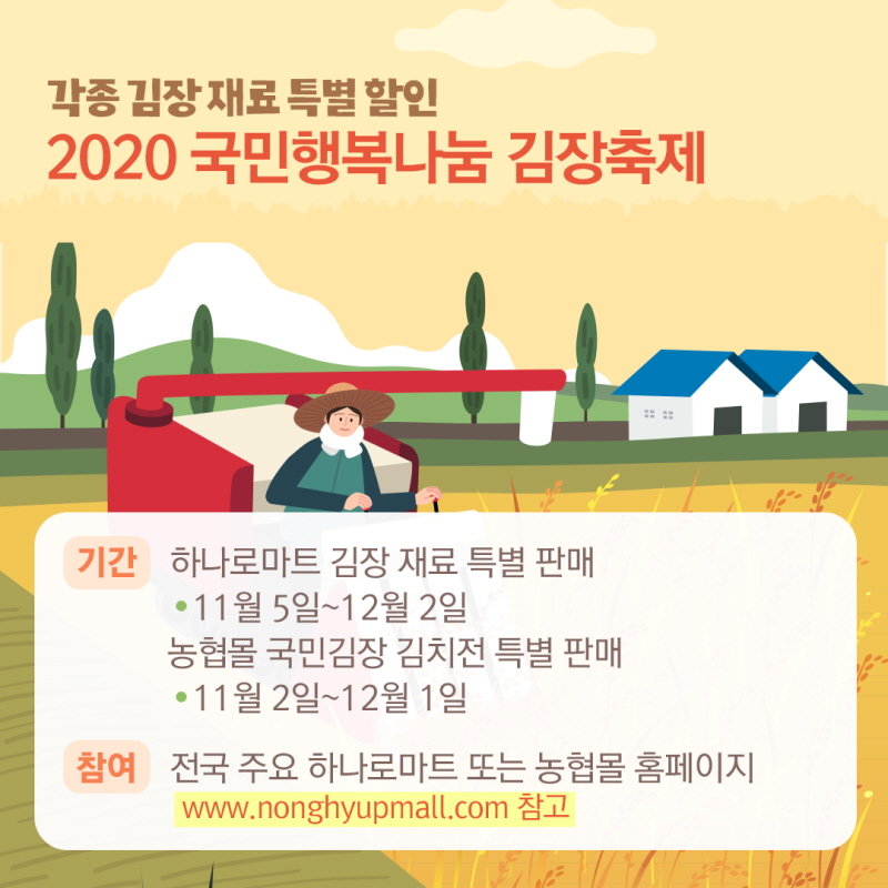 각종 김장재료 특별 할인 2020 국민행복나눔 김장축제, 기간: 하나로마트 김장 재료 특별 판매: 11월 5일~12월 2일, 농협몰 국민김장 김치전 특별 판매: 11월 2일~12월 1일, 참여: 전국 주요 하나로마트 또는 농협몰 홈페이지www.nonghyupmall.com 참고