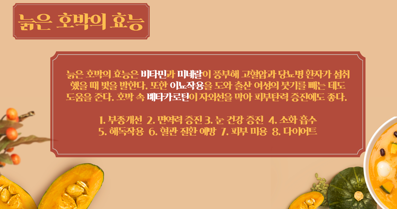 늙은 호박의 효능 - 늙은 호박의 효능은 비타민과 미네랄이 풍부해 고혈압과 당뇨병 환자가 섭취 했을 때 빛을 발한다. 또한 이뇨작용을 도와 출산 여성의 붓기를 빼는 데도 도움을 준다. 호박 속 베타카로틴이 자외선을 막아 피부탄력 증진에도 좋다.(1.부종개선/2.면역력 증진/3.눈 건강 증진/4.소화 흡수/5.해독작용/6.혈관 질환 예방/7.피부미용/8.다이어트)