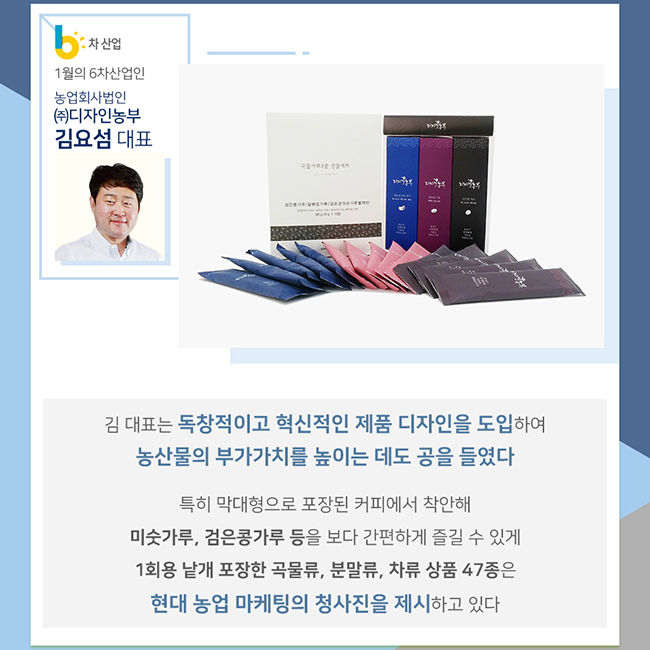 1월의 6차산업인 농업회사법인 (주)디자인농부 김요섬 대표 김 대표는 독창적이고 혁신적인 제품 디자인을 도입하여 농산물의 부가가치를 높이는 데도 공을 들였다 특히 막대형으로 포장된 커피에서 착안해 미숫가루, 검은콩가루 등을 보다 간편하게 즐길 수 있게 1회용 낱개 포장한 곡물류, 분말류, 차류 상품 47종은 현대 농업 마케팅의 청사진을 제시하고 있다