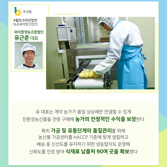 4월의 6차산업인(농촌융복합산업인)
와이팜영농조합법인
유근준 대표
유 대표는 계약 농가가 품질 상승에만 전념할 수 있게 친환경농산물을 전량 구매해 농가의 안정적인 수익을 보장한다
특히 가공 및 유통단계의 품질관리를 위해 농산물 가공센터를 HACCP 기준에 맞게 설립하고 배송 중 신선도를 유지하기 위한 냉동탑차도 운영해 신뢰도를 인정받아 식재료 납품처 90여 곳을 확보했다