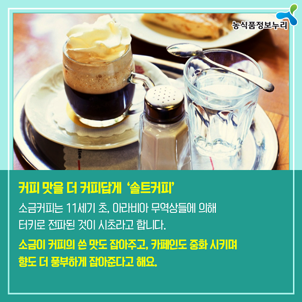 커피 맛을 더 커피답게 '솔트커피' 소금커피는 11세기 초, 아라비아 무역상들에 의해 터키로 전파된 것이 시초라고 합니다. 소금이 커피의 쓴 맛도 잡아주고, 카페인도 중화 시키며 향도 더 풍부하게 잡아준다고 해요.