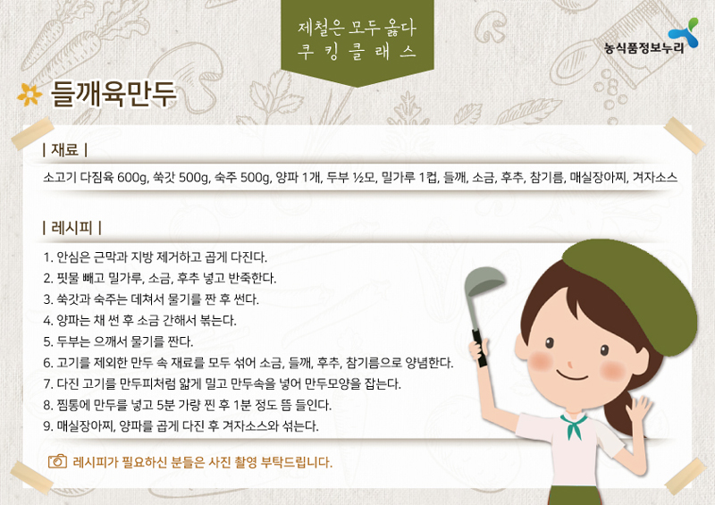 제철은 모두 옳다 쿠킹클래스 들깨육만두 재료 소고기 다짐육 600g 쑥갓 500g 숙주 500g 양파 1개, 두부 모, 밀가루 1컵, 들깨, 소금, 후추, 참기름, 매실장아찌, 겨자소스
레시피
1. 안심은 근막과 지방 제거하고 곱게 다진다.
2. 핏물 빼고 밀가루, 소금, 후추 넣고 반죽한다.
3. 쑥갓과 숙주는 데쳐서 물기를 짠 후 썬다.
4. 양파는 채 썬 후 소금 간해서 볶는다.
5. 두부는 으깨서 물기를 짠다.
6. 고기를 제외한 만두 속 재료를 모두 섞어 소금, 들깨, 후추, 참기름으로 양념한다.
7. 다진 고기를 만두피처럼 얇게 밀고 만두속을 넣어 만두모양을 잡는다.
8. 찜통에 만두를 넣고 5분 가량 찐 후 1분 정도 뜸 들인다.
9. 매실장아찌, 양파를 곱게 다진 후 겨자소스와 섞는다.
레시피가 필요하신 분들은 사진 촬영 부탁드립니다.