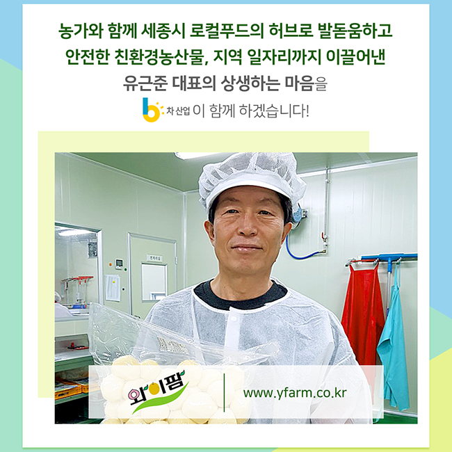 4월의 6차산업인(농촌융복합산업인)
와이팜영농조합법인
유근준 대표
농가와 함께 세종시 로컬푸드의 허브로 발돋움하고 안전한 친환경농산물, 지역 일자리까지 이끌어낸 유근준 대표의 상생하는 마음을 6차산업이 함께하겠습니다! 
www.yfarm.co.kr