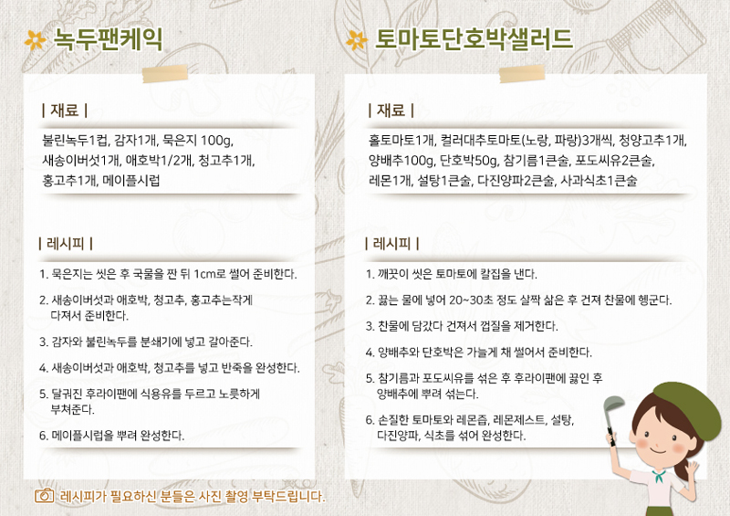 녹두팬케익
재료
불린녹두1컵, 감자 1개, 묵은지 100g, 새송이버섯 1개, 애호박 1/2개, 청고추 1개, 홍고추 1개, 메이플시럽
레시피
1. 묵은지는 씻은 후 국물을 짠 뒤 1cm로 썰어 준비한다.
2. 새송이버섯과 애호박, 청고추, 홍고추는 작게 다져서 준비한다.
3. 감자와 불린녹두를 분쇄기에 넣고 갈아준다.
4. 새송이버섯과 애호박, 청고추를 넣고 반죽을 완성한다.
5. 달궈진 후라이팬에 식용유를 두르고 노릇하게 부쳐준다.
6. 메이플시럽을 뿌려 완성한다.
토마토단호박샐러드
재료
홀토마토1개, 컬러대추토마토(노랑,파랑)3개씩, 청양고추 1개, 양배추 100g, 단호박 50g, 참기름 1큰술, 포도씨유 2큰술, 레몬 1개, 설탕 1큰술, 다진양파 2큰술, 사과식초 1큰술
레시피
1. 깨끗이 씻은 토마토에 칼집을 낸다.
2. 끓는 물에 넣어 20~30초 정도 살짝 삶은 후 건져 찬물에 헹군다.
3. 찬물에 담갔다 건져서 껍질을 제거한다.
4. 양배추와 단호박은 가늘게 채 썰어서 준비힌다.
5. 참기름과 포도씨유를 섞은 후 후라이팬에 끓인 후 양배추에 뿌려 섞는다.
6. 손질한 토마토와 레몬즙, 레몬제스트, 설탕, 다진양파, 식초를 섞어 완성한다.
레시피가 필요하신 분들은 사진 촬영 부탁드립니다.