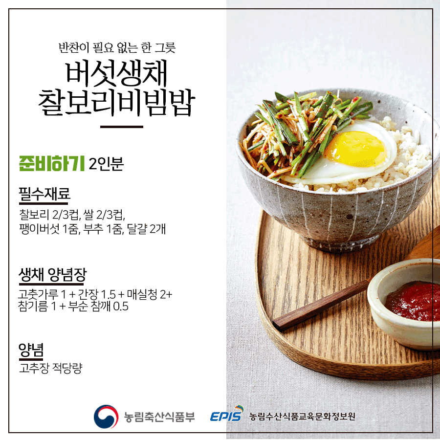 반찬이 필요 없는 한 그릇 버섯생채 찰보리비빔밥 준비하기 2인분 필수재료 찰보리 2/3컵, 쌀 2/3컵, 팽이버섯 1줌, 부추 1줌, 달걀 2개, 생채 양념장 고춧가루 1 + 간장 1.5 + 매실청 2 + 참기름 1 + 부순 참깨 0.5 양념 고추장 적당량 농림축산식품부 EPIS 농림수산식품교육문화정보원
