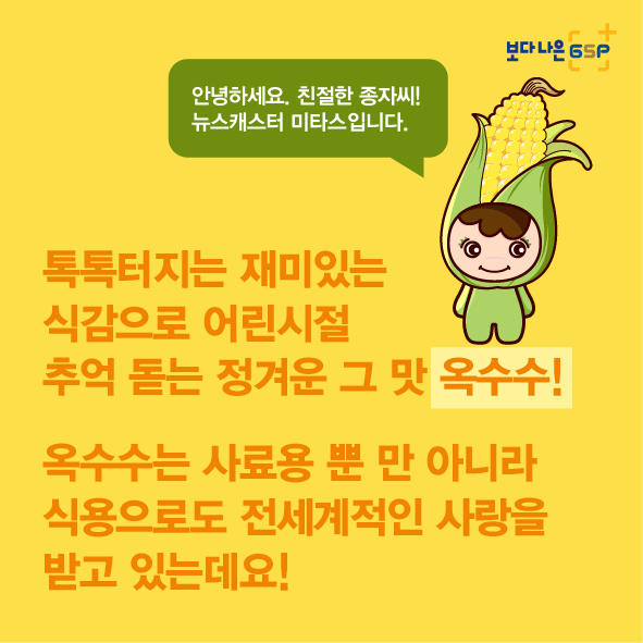 %EC%B9%B4%EB%93%9C%EB%89%B4%EC%8A%A4_%EC%98%A5%EC%88%98%EC%88%98%ED%8E%B8_2%EC%B0%A8-02.jpg 보다 나은 GSP 안녕하세요. 친절한 종자씨! 뉴스캐스터 미타스입니다. 톡톡터지는 재미있는 식감으로 어린시절 추억돋는 정겨운 그 맛 옥수수! 옥수수는 사료용 뿐 만 아니라 식용으로도 전세계적인 사랑을 받고 있는데요!