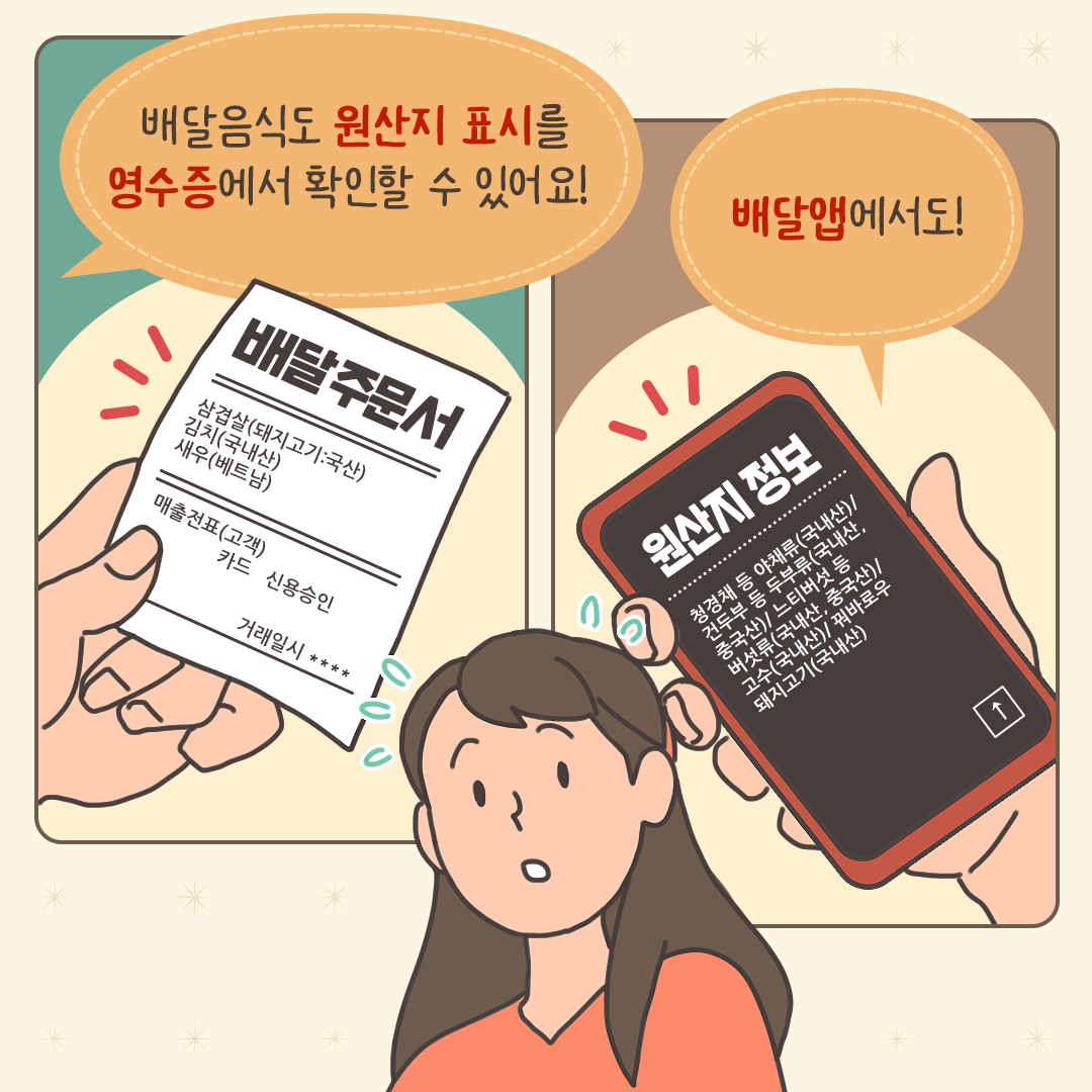 배달음식도 원산지 표시를 영수증에서 확인할 수 있어요!
배달앱에서도!

배달주문서
삼겹살(돼지고기 :국산) 김치(국내산) 새우(베트남)
매출전표(고객)
카드 신용승인
거래일시 ****

원산지정보
청경채 등 야채류(국내산)/ 건두부 등 두부류(국내산, 중국산)/ 느티버섯 등 버섯류(국내산, 중국산)/ 고수(국내산)/ 꿔바로우 돼지고기(국내산)