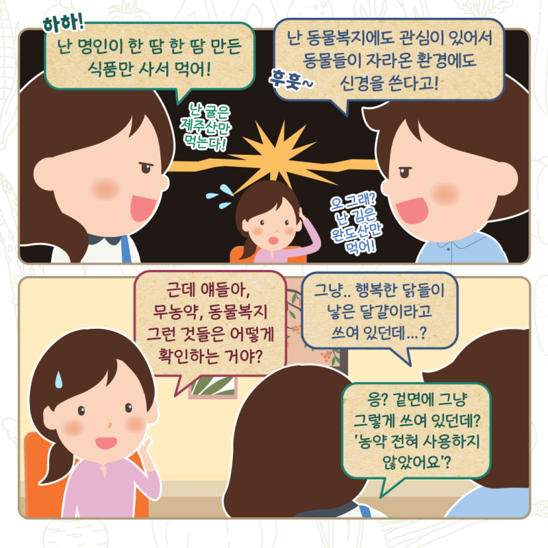 친구1:하하! 난 명인이 한 땀 한 땀 만든 식품만 사서 먹어! 난 귤은 제주산만 먹는다! 친구2: 후훗~ 난 동물복지에도 관심이 있어서 동물들이 자라온 환경에도 신경을 쓴다고! 오 그래? 난 김은 완도산만 먹어! 누리씨: 근데 얘들아, 무농약, 동물복지 그런 것들은 어떻게 확인하는 거야? 친구2: 그냥.. 행복한 닭들이 낳은 달걀이라고 쓰여 있던데...? 친구1: 응? 겉면에 그냥 그렇게 쓰여 있던데? '농약 전혀 사용하지 않았어요?