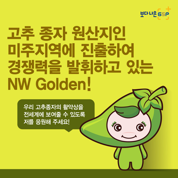 보다 나은 GSP 고추 종자 원산지인 미주지역에 진출하여 경쟁력을 발휘하고 있는 NW Golden! 우리 고추종자의 활약상을 전세계에 보여줄 수 있도록 저를 응원해 주세요!