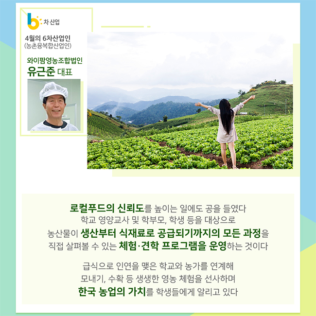 4월의 6차산업인(농촌융복합산업인)
와이팜영농조합법인
유근준 대표
로컬푸드의 신뢰도를 높이는 일에도 공을 들였다
학교 영양교사 및 학무모, 학생 등을 대상으로 농산물이 생산부터 식재료로 공급되기까지의 모든 과정을 직접 살표볼 수 있는 체험 견학 프로그램을 운영하는 것이다
급식으로 인연을 맺은 학교와 농가를 연계해 모내기, 수확 등 생생한 영농 체험을 선사하며 한국 농업의 가치를 학생들에게 알리고 있다