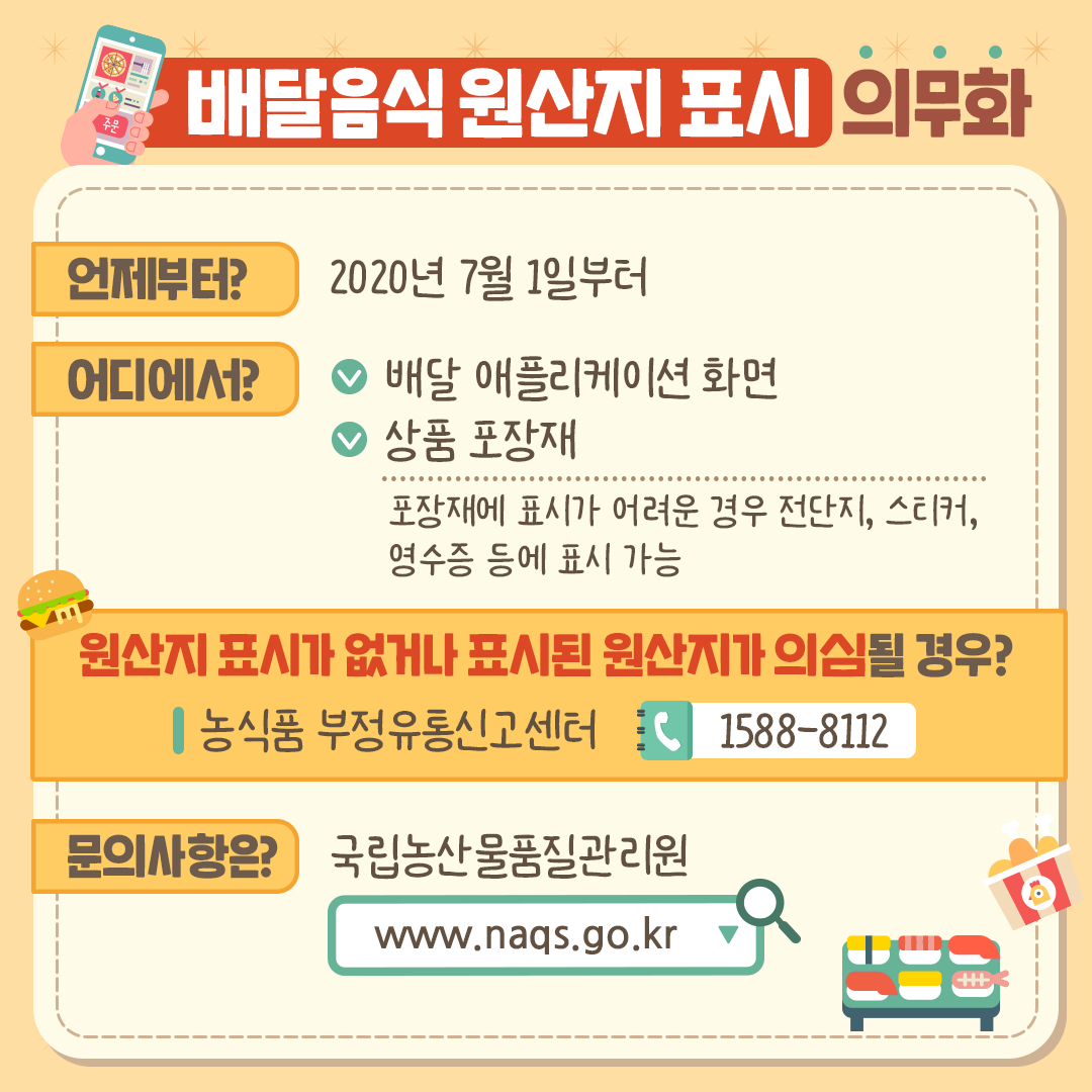 배달음식 원산지 표시 의무화

언제부터? 2020년 7월 1일부터
어디에서? 배달 애플리케이션 화면
상품 포장재(포장재에 표시가 어려운 경우 전단지, 스티커, 영수증 등에 표시 가능)
원산지 표시가 없거나 표시된 원산지가 의심될 경우
| 농식품 부정유통신고 | 1588-8112 |
문의사항은 국립농산물품질관리원
www.naqs.go.kr