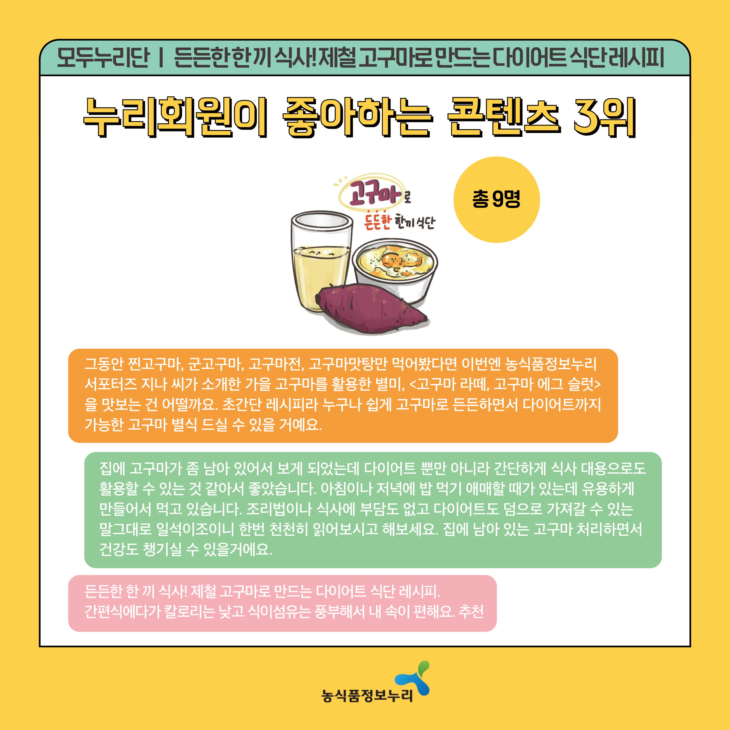 모두누리단(든든한 한 끼 식사! 제철 고구마로 만드는 다이어트 식단 레시피) - 누리회원이 좋아하는 콘텐츠 3위 / 총9명 - 그동안 찐고구마, 군고구마, 고구마전, 고구마맛탕만 먹어봤다면 이번엔 농식품정보누리 서포터즈 지나 씨가 소개한 가을 고구마를 활용한 별미,[고구마 라떼, 고구마 에그 슬럿]을 맛보는 건 어떨까요. 초간단 레시피라 누구나 쉽게 고구마로 든든하면서 다이어트까지 가능한 고구마 별식 드실 수 있을 거에요. / 집에 고구마가 좀 남아 있어서 보게 되었는데 다이어트 뿐만 아니라 간단하게 식사 대용으로도 활용할 수 있는것 같아서 좋았습니다. 아침이나 저녁에 밥 먹기 애매할 때가 있는데 유용하게 만들어서 먹고 있습니다. 조리법이나 식사에 부담도 없고 다이어트도 덤으로 가져갈 수 있는 말그대로 일석이조이니 한번 천천히 읽어보시고 해보세요. 집에 남아 있는 고구마 처리하면서 건강도 챙기실 수 있을거에요. / 든든한 한 끼 식사! 제철 고구마로 만드는 다이어트 식단 레시피. 간편식에다가 칼로리는 낮고 식이섬유는 풍부해서 내 속이 편해요. 추천