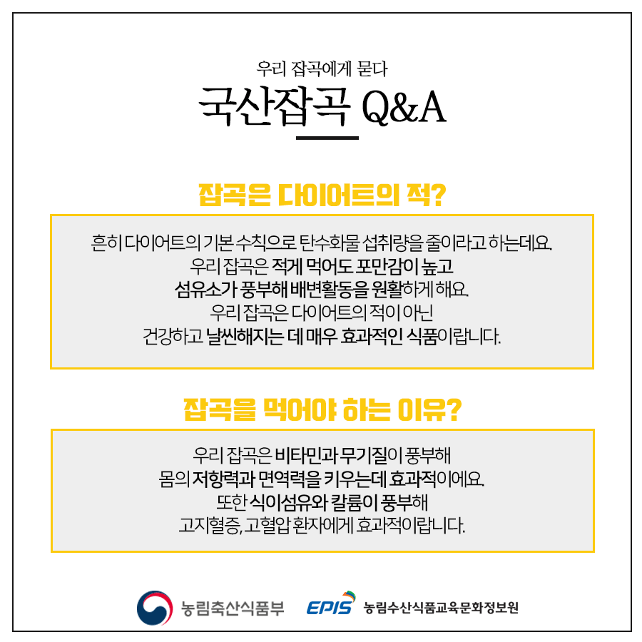 우리 잡곡에게 묻다 국산잡곡 Q&A 잡곡은 다이어트의 적? 흔히 다이어트의 기본 수칙으로 탄수화물 섭취량을 줄이라고 하는데요. 우리 잡곡은 적게 먹어도 포만감이 높고 섬유소가 풍부해 배변활동을 원활하게 해요. 우리 잡곡은 다이어트의 적이 아닌 건강하고 날씬해지는 데 매우 효과적인 식품이랍니다. 잡곡을 먹어야 하는 이유? 우리 잡곡은 비타민과 무기질이 풍부해 몸의 저항력과 면역력을 키우는데 효과적이에요. 또한 식이섬유와 칼륨이 풍부해 고지혈증, 고혈압 환자에게 효과적이랍니다. 농림축산식품부 EPIS 농림수산식품교육문화정보원