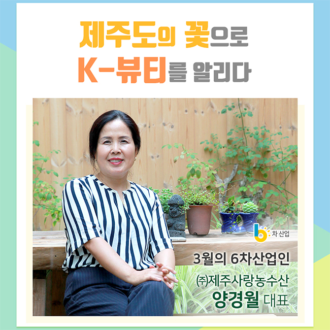 제주도의 꽃으로 K-뷰티를 알리다
3월의 6차산업인 (주)제주사랑농수산 양경월 대표