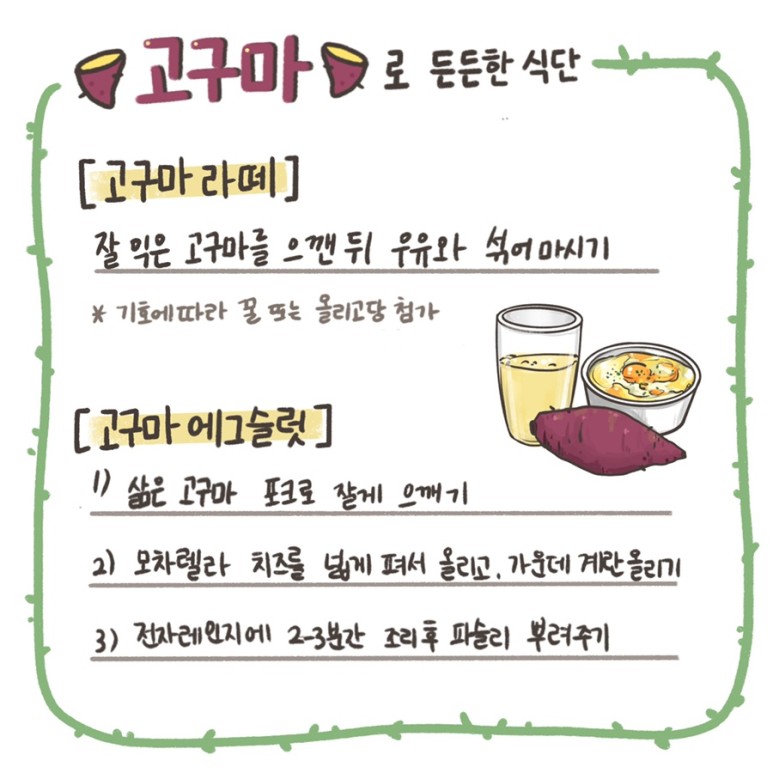 고구마로 든든한 식단 - [고구마 라떼] 잘 익은 고구마를 으깬 뒤 우유와 섞어마시기 *기호에 따라 꿀 또는 올리고당 첨가 / [고구마 에그슬럿] 1) 삶은 고구마 포크로 잘게 으깨기, 2) 모차렐라 치즈를 넓게 펴서 올리고, 가운데 계란 올리기, 3) 전자레인지에 2~3분간 조리후 파슬리 뿌려주기