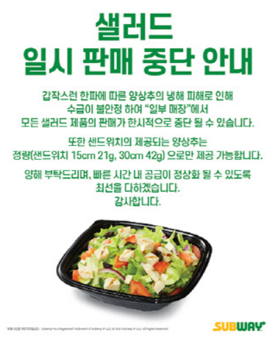 샐러드 일시 판매 중단 안내 - 갑작스런 한파에 따른 양상추의 냉해 피해로 인해 수급이 불안정 하여 '일부 매장'에서 모든 샐러드 제품의 판매가 한시적으로 중단 될 수 있습니다. 또한 샌드위치의 제공되는 양상추는 정량(샌드위치 15cm 21g, 30cm 42g)으로만 제공 가능합니다. 양해 부탁드리며, 빠른 시간 내 공급이 정상화 될 수 있도록 최선을 다하겠습니다. 감사합니다. SUBWAY