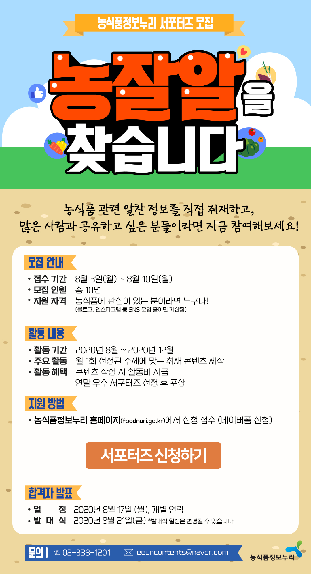 농식품정보누리 서포터즈 모집
농잘알을 찾습니다.
농식품 관련 알찬 정보를 직접 취재하고, 많은 사람과 공유하고 싶은 분들이라면 지금 참여해보세요!

모집 안내 
접수 기간 8월 3일(월) ~ 8월 10일(월)
모집 인원 총 10명
지원 자격 농식품에 관심이 있는 분이라면 누구나!(블로그, 인스타그램 등 SNS 운영 중이면 가산점)

활동 내용
활동 기간 2020년 8월 ~ 2020년 12월
주요 활동 월 1회 선정된 주제에 맞는 취재 콘텐츠 제작
활동 혜택 콘텐츠 작성 시 활동비 지급
연말 우수 서포터즈 선정 후 포상

지원 방법
농식품정보누리 홈페이지(foodnuri.go.kr)에서 신청 접수 (네이버폼 신청)

서포터즈 신청하기
합격자 발표 · 일 정 2020년 8월 17일 (월), 개별 연락
발 대 식 2020년 8월 21일(금) 발대식 일정은 변경될 수 있습니다.
문의 02-338-1201
농식품정보누리