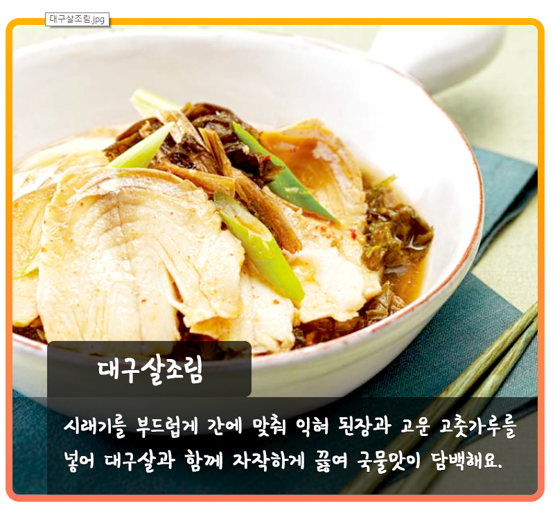 1.png 대구살조림 시래기를 부드럽게 간에 맞춰 익혀 된장과 고운 고춧가루를 넣어 대구살과 함께 자작하게 끓여 국물맛이 담백해요.
