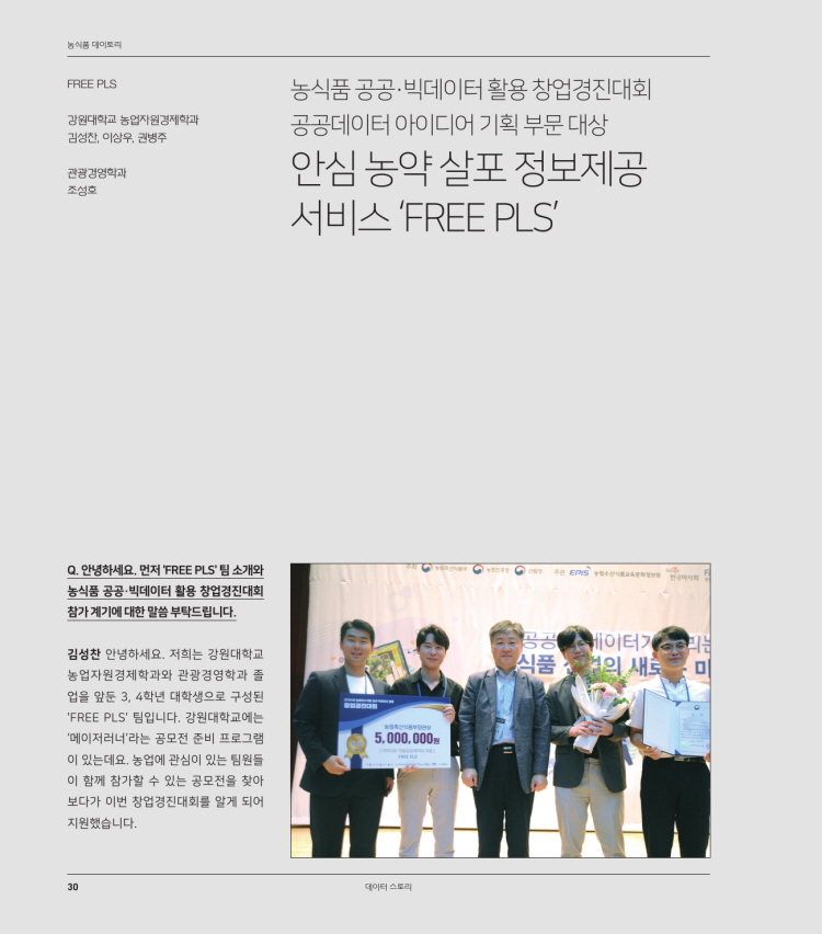 농식품 대이토리
FREE PLS
강원대학교 농업자원경제학과 김성찬, 이상우, 권병주
농식품 공공 빅데이터 활용 창업경진대회 공공데이터 아이디어 기획 부문 대상 안심 농약 살포 정보제공 서비스 (FREE PLS
관광경영학과 조성호
GES
Q. 안녕하세요. 먼저 'FREE PLS' 팀 소개와 농식품 공공 빅데이터 활용 창업경진대회 참가 계기에 대한 말씀 부탁드립니다.
CUAL
공 품 -
이터기 의 새로
미
김성찬 안녕하세요. 저희는 강원대학교 농업자원경제학과와 관광경영학과 졸 업을 앞둔 3, 4학년 대학생으로 구성된 'FREE PLS' 팀입니다. 강원대학교에는 '메이저러너'라는 공모전 준비 프로그램 이 있는데요. 농업에 관심이 있는 팀원들 이 함께 참가할 수 있는 공모전을 찾아 보다가 이번 창업경진대회를 알게 되어 지원했습니다.
5,000,000원
데이터 스토리
