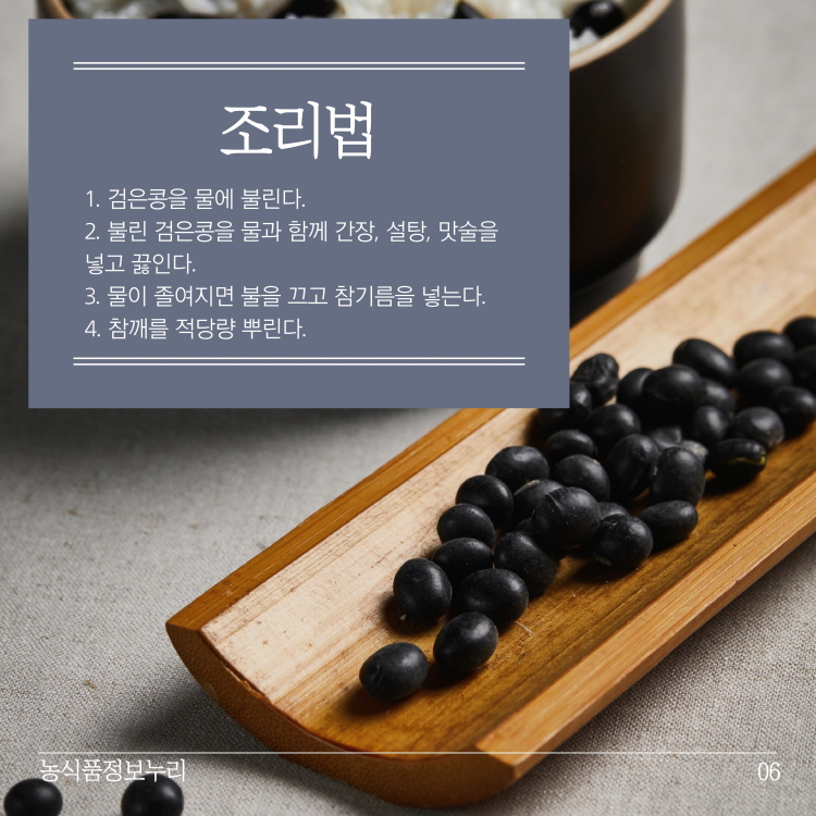 조리법
1. 검은콩을 물에 불린다. 2. 불린 검은콩을 물과 함께 간장, 설탕, 맛술을 넣고 끓인다. 3. 물이 졸여지면 불을 끄고 참기름을 넣는다. 4. 참깨를 적당량 뿌린다.
농식품정보누리