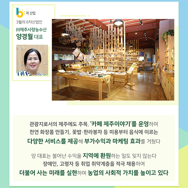 3월의 6차산업인 (주)제주사랑농수산 양경월 대표
관광지로서의 제주에도 주목, '카페 제주이야기'를 운영하며 천연 화장품 만들기, 꽃밥 한라봉차 등 미용부터 음식에 이르는 다양한 서비스를 제공해 부가수익과 마케팅 효과를 거뒀다
양 대표는 불어난 수익을 지역에 환원하는 일도 잊지 않는다
장애인, 고령자 등 취업 취약계층을 적극 채용하여 더불어 사는 미래를 실현하며 농업의 사회적 가치를 높이고 있다