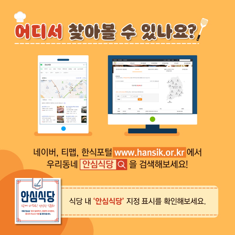 어디서 찾아볼 수 있나요? 네이버, 티맵, 한식포털 www.hansik.or.kr 에서 우리동네 안심식당 을 검색해보세요! 식당 내 '안심식당' 지정 표시를 확인해보세요.