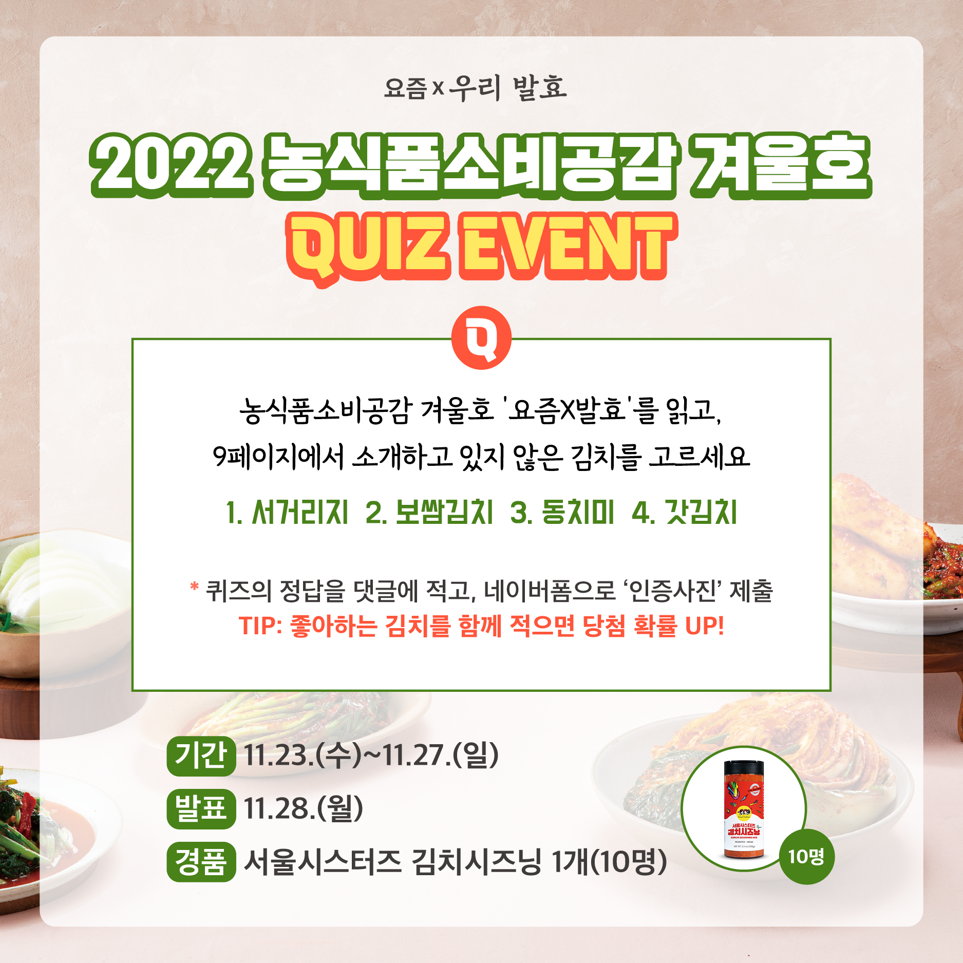 %EC%86%8C%EB%B9%84%EA%B3%B5%EA%B0%90%2011%EC%9B%94%20%EC%9D%B4%EB%B2%A4.png 2022 농식품소비공감 겨울호 QUIZ EVENT. Q.농식품소비공감 겨울호 '요즘X발효'를 읽고, 9페이지에서 소개하고 있지 않은 김치를 고르세요. 1.서거리지. 2.보쌈김치. 3.동치미. 4.갓김치. *퀴즈의 정답을 댓글에 적고, 네이버폼으로 '인증사진' 제출. TIP:좋아하는 김치를 함께 적으면 당첨 확률 UP! 기간:11.23.(수)~11.27.(일) 발표:11.28.(월) 경품:서울시스터즈 김치시즈닝 1개(10명)