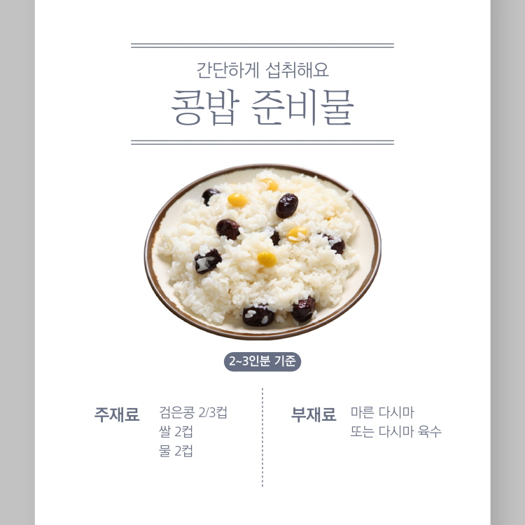 간단하게 섭취해요.
콩밥 준비물
2~3인분 기준
주재료
검은콩 2/3컵 쌀 2컵 물 2컵
부재료 마른 다시마
또는 다시마 육수