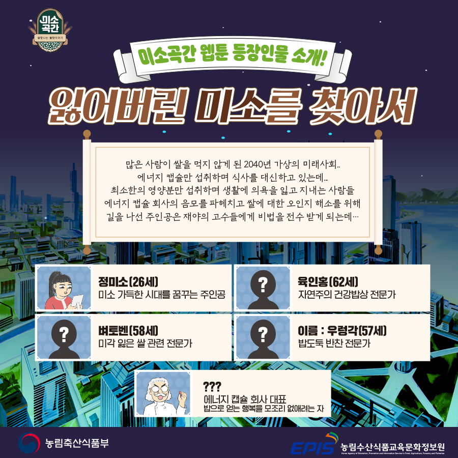 미소곡간 웹툰 등장인물 소개! 잃어버린 미소를 찾아서 : 많은 사람이 쌀을 먹지 않게 된 2040년 가상의 미래사회.. 에너지 캡슐만 섭취하며 식사를 대신하고 있는데.. 최소한의 영양분만 섭취하며 생활에 의욕을 잃고 지내는 사람들 에너지 캡슐 회사의 나쁜 목적을 파헤치고 쌀에 대한 오인지 해소를 위해 길을 나선 주인공은 재야의 고수들에게 비법을 전수 받게 되는데... / 정미소(26세) 미소 가득한 시대를 꿈꾸는 주인공 / 육인홍(62세) 자연주의 건강밥상 전문가 / 벼토벤(58세) 미각 잃은 쌀 관련 전문가 / 이름:우렁각(57세) 밥도둑 반찬 전문가 / ???:에너지 캡슐 회사 대표 밥으로 얻는 행복을 모조리 없애려는 자 - 농림축산식품부/농림수산식품교육문화정보원
