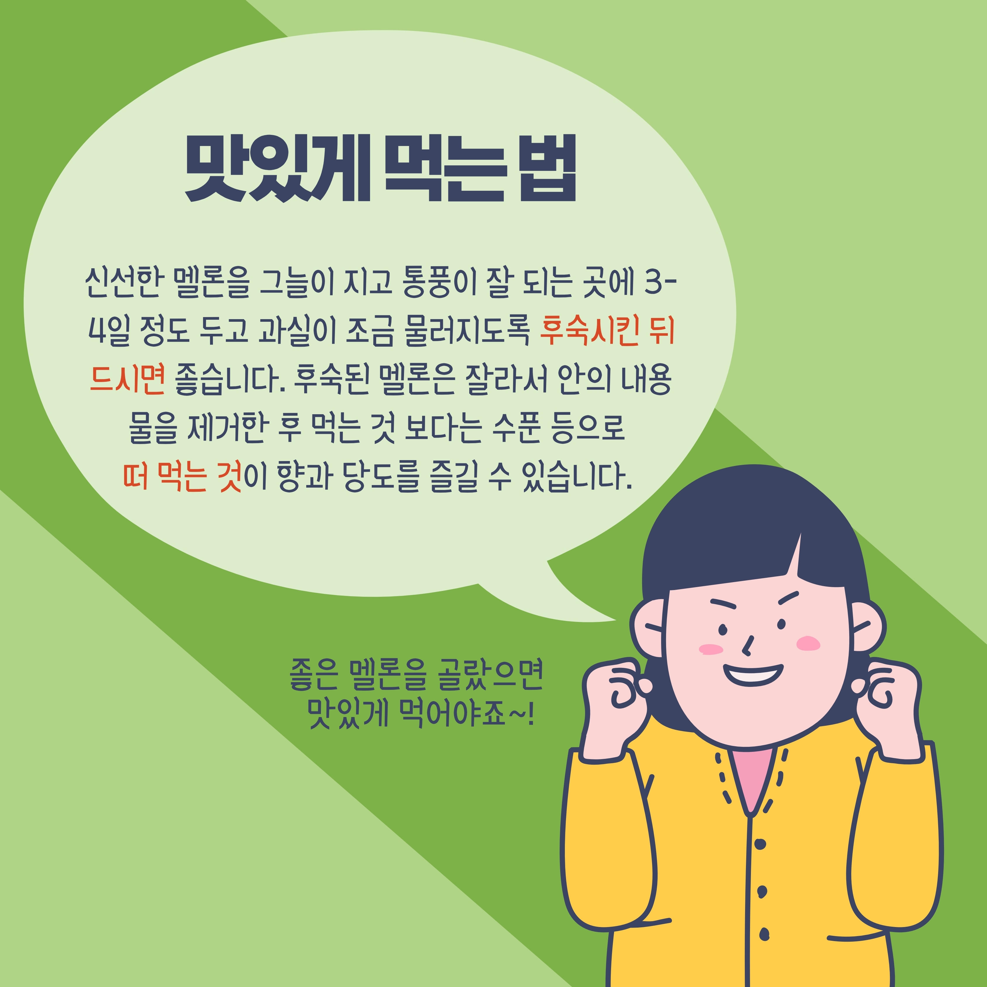 맛있게 먹는 법 신선한 멜론을 그늘이 지고 통풍이 잘 되는 곳에 3-4일 정도 두고 과실이 조금 물러지도록 후숙시킨 뒤 드시면 좋습니다. 후숙된 멜론은 잘라서 안의 내용 물을 제거한 후 먹는 것 보다는 수푼 등으로 떠 먹는 것이 향과 당도를 즐길 수 있습니다.
