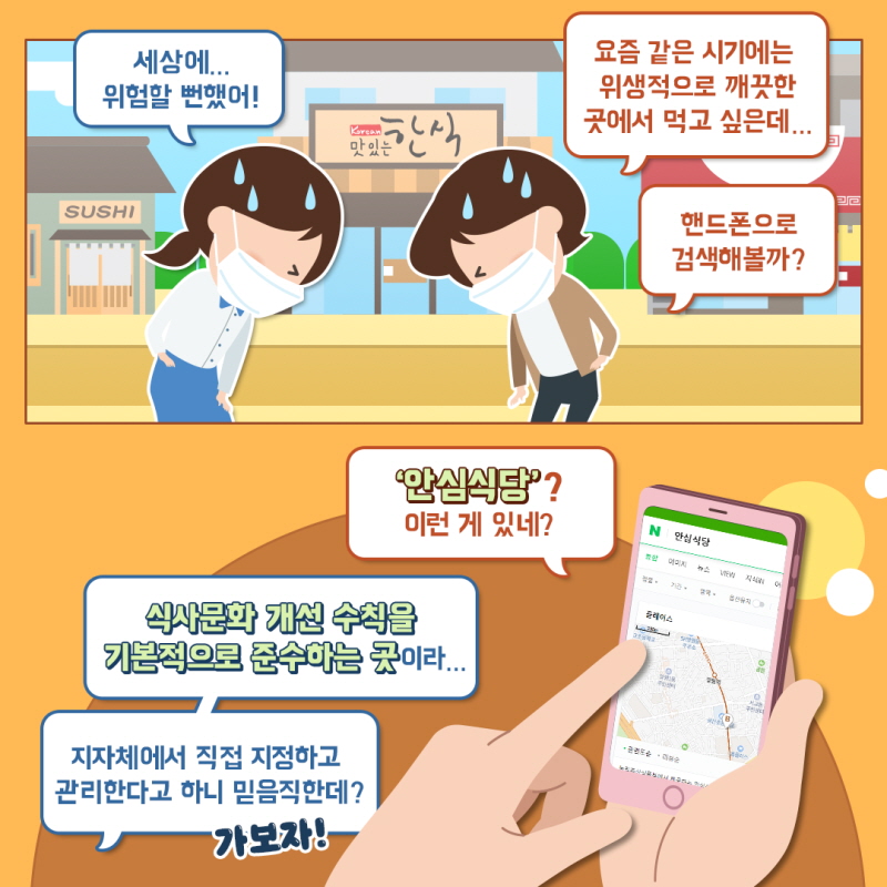 세상에... 위험할 뻔했어! 요즘 같은 시기에는 위생적으로 깨끗한 곳에서 먹고 싶은데... 핸드폰으로 검색해볼까? '안심식당'? 이런 게 있네? 식사문화 개선 수식을 기본적으로 준수하는 곳이라... 지자체에서 직접 지정하고 관리한다고 하니 믿음직한데? 가보자!