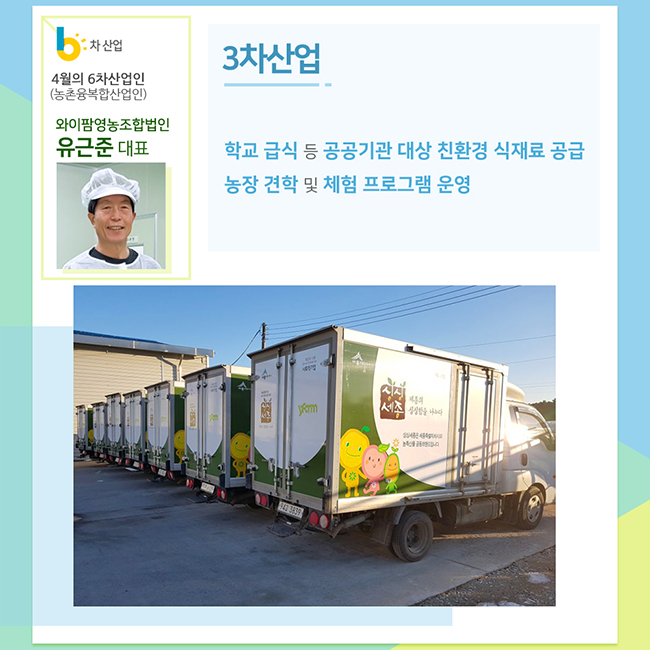 4월의 6차산업인(농촌융복합산업인)
와이팜영농조합법인
유근준 대표
3차산업
학교 급식 등 공공기관 대상 친환경 식재료 공급
농장 견학 및 체험 프로그램 운영