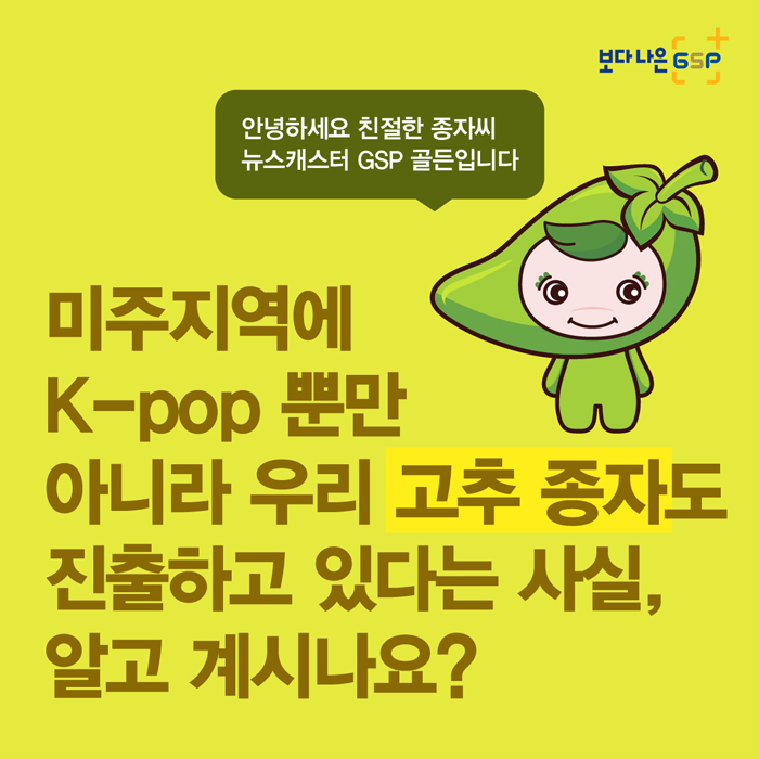 보다 나은 GSP 안녕하세요 친철한 종자씨 뉴스캐스터 GSP 골든입니다 미주지역에 K-pop뿐만 아니라 우리 고추 종자도 진출하고 있다는 사실, 알고 계시나요?