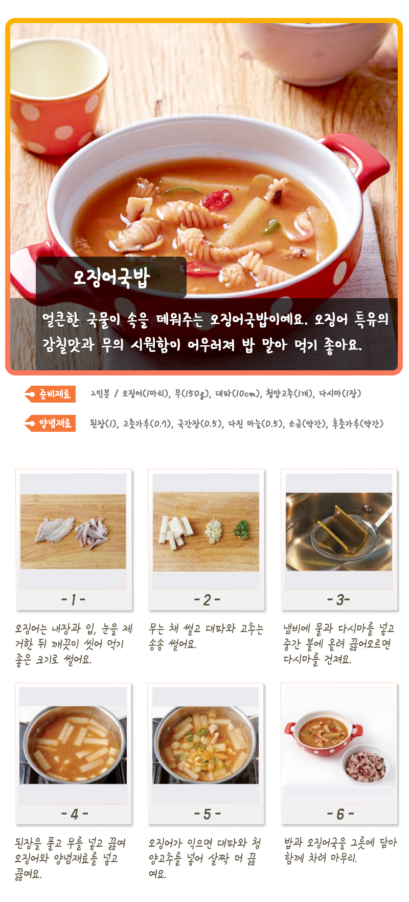 오징어국밥 얼큰한 국물이 속을 데워주는 오징어국밥이에요. 오징어 특유의 감칠맛과 무의 시원함이 어우러져 밥 말아 먹기 좋아요. 준비재료 2인분/ 오징어(1마리), 무(150g), 대파(10cm), 청양고추(1개), 다시마(1장) 양념재료 된장(1), 고춧가루(0.7), 국간장(0.5), 다진 마늘(0.5), 소금(약간), 후춧가루(약간) -1- 오징어는 내장과 입, 눈을 제거한 뒤 깨끗이 씻어 먹기 좋은 크기로 썰어요. -2- 무는 채 썰고 대파와 고추는 송송 썰어요. -3- 냄비에 물과 다시마를 넣고 중간 불에 올려 끓어오르면 다시마를 건져요. -4- 된장을 풀고 무를 넣고 끓여 오징어와 양념재료를 넣고 끓여요. -5- 오징어가 익으면 대파와 청양고추를 넣어 살짝 더 끓여요. -6- 밥과 오징어 국을 그릇에 담아 함께 차려 마무리.