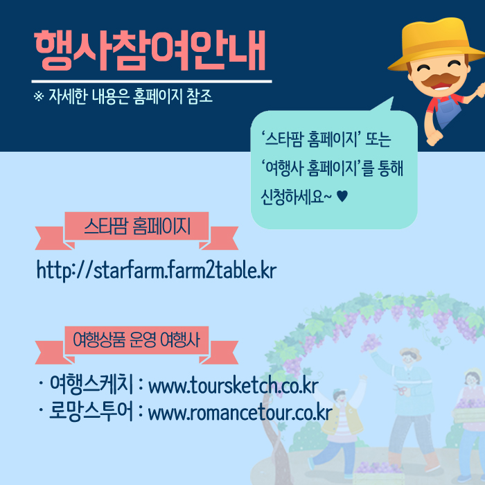 행사참여안애 *자세한 내용은 홈페이지 참조 '스타팜 홈페이지' 또는 '여행사 홈페이지'를 통해 신청하세요~ 스타팜 홈페이지 http://starfarm.farm2table.kr 여행상품 운영 여행사 여행스케치: www.toursketch.co.kr 로망스투어: www.romancetour.co.kr