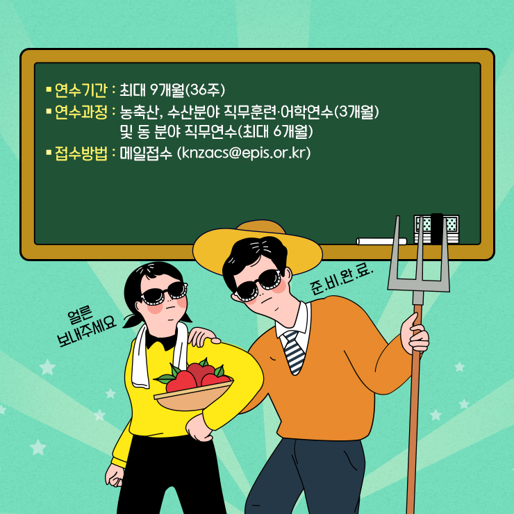 *연수기간 : 최대 9개월(36주) *연구과정 : 농축산, 수산분야 직무훈련, 어학연수(3개월) 및 동 분야 직무연수(최대 6개월) *접수방법 : 메일접수(knzacs@epis.or.kr) 얼른 보내주세요 준.비.완.료