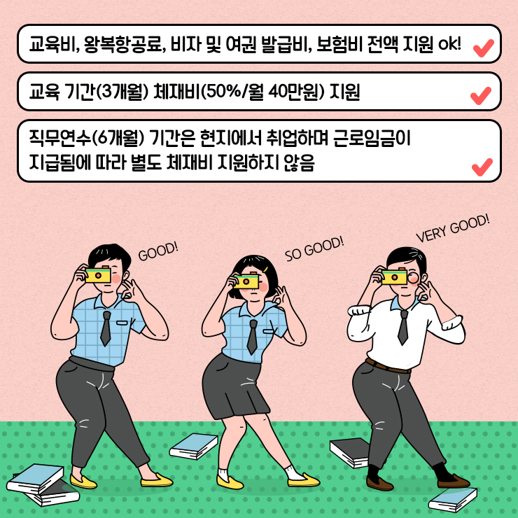 교육비, 왕복항공료, 비자 및 여권 발급비, 보험비 전액 지원 ok! 교육 기간(3개월) 체재비(50%/월 40만원) 지원 직무연수(6개월) 기간은 현지에서 취업하며 근로임금이 지급됨에 따라 별도 체재비 지원하지 않음 GOOD! SO GOOD! VERY GOOD!