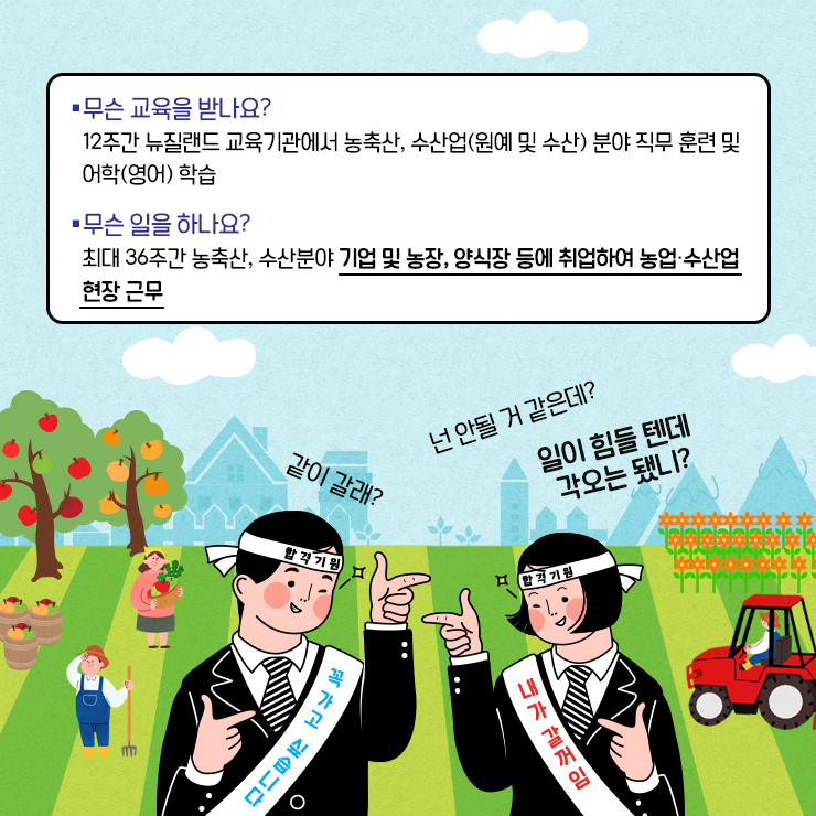 *무슨 교육을 받나요? 12주간 뉴질랜드 교육기관에서 농축산, 수산업(원예 및 수산) 분야 직무 훈련 및 어학(영어) 학습 *무슨 일을 하나요? 최대 36주간 농축산, 수산분야 기업 및 농장, 양식장 등에 취업하여 농업, 수산업 현장 근무 같이 갈래? 넌 안될 거 같은데? 일이 힘들 텐데 각오는 됐니? 합격기원 꼭 가고 싶습니다 합격기원 내가 갈꺼임