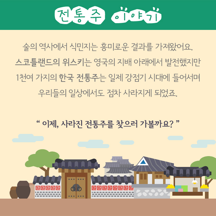 전통주 이야기 술의 역사에서 식민지는 흥미로운 결과를 가져왔어요. 스코트랜드의 위스키는 영국의 지배 아래에서 발전했지만 1천여 가지의 한국 전통주는 일제 강점기 시대에 들어서며 우리들의 일상에서도 점차 사라지게 되었죠. 