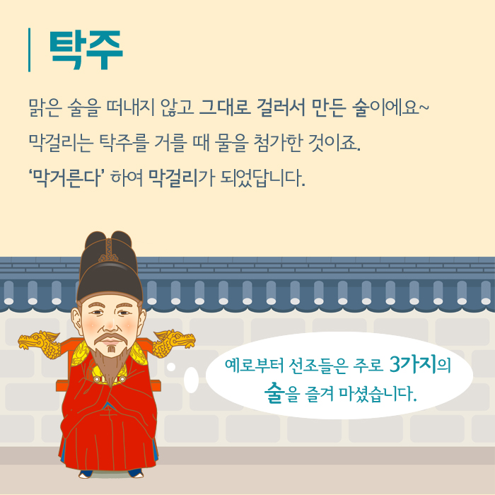 탁주 맑은 술을 떠내지 않고 그대로 걸러서 만든 술이에요~ 막걸리는 탁주를 거를 때 물을 첨가한 것이죠. '막거른다'하여 막걸리가 되었답니다. 예로부터 선조들은 주로 3가지의 술을 즐겨 마셨습니다.