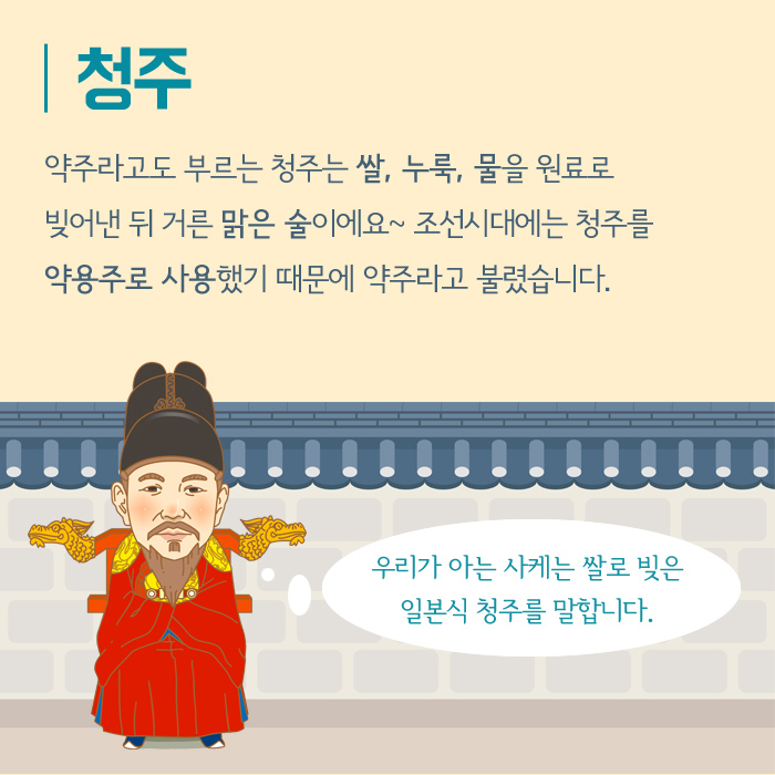 청주 약주라고도 부르는 청주는 쌀, 누룩, 물을 원료로 빚어낸 뒤 거른 맑은 술이에요~ 조선시대에는 청주를 약용주로 사용했기 때문에 약주라고 불렸습니다. 우리가 아는 사케는 쌀로 빚은 일본식 청주를 말합니다.